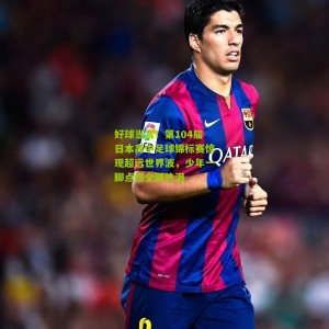 500彩票网官方_好球当赏！第104届日本高中足球锦标赛惊现超远世界波，少年一脚点燃全国热泪